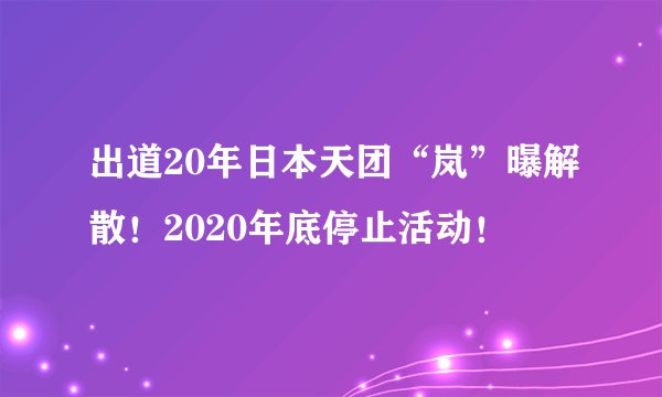 出道20年日本天团“岚”曝解散!2020年底停止活动!