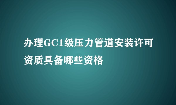 办理GC1级压力管道安装许可资质具备哪些资格