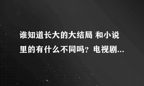 谁知道长大的大结局 和小说里的有什么不同吗?电视剧里演周明进手术室了 就没了