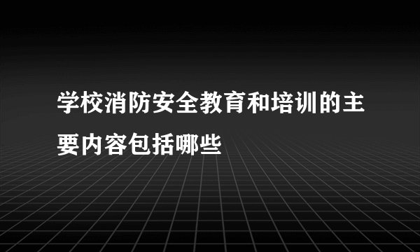 学校消防安全教育和培训的主要内容包括哪些