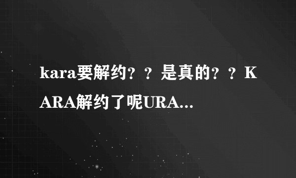 kara要解约？？是真的？？KARA解约了呢URAKARA还放送吗？？应该只是解约步是解散把