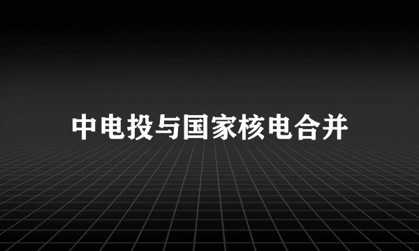 中电投与国家核电合并