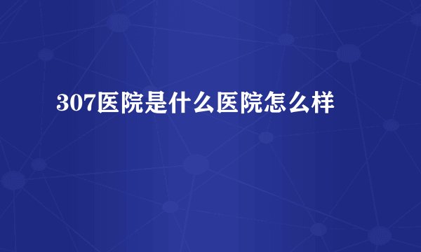 307医院是什么医院怎么样