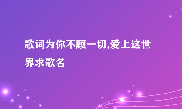 歌词为你不顾一切,爱上这世界求歌名