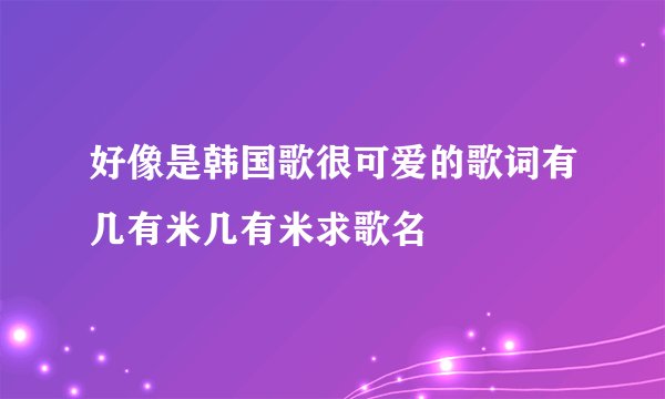 好像是韩国歌很可爱的歌词有几有米几有米求歌名