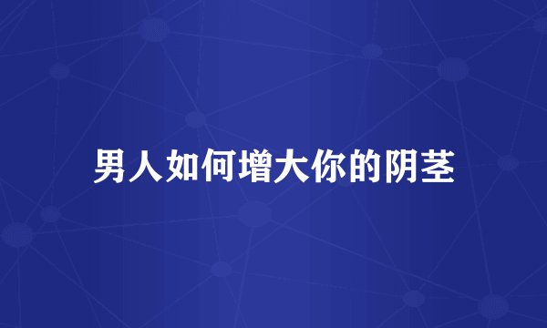 男人如何增大你的阴茎