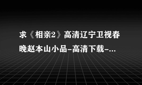 求《相亲2》高清辽宁卫视春晚赵本山小品-高清下载-迅雷下载？？？F