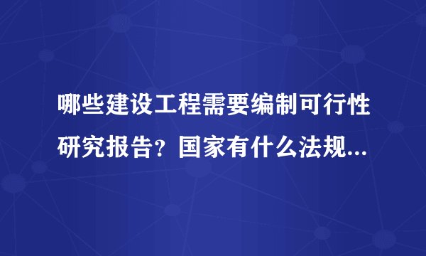 哪些建设工程需要编制可行性研究报告?国家有什么法规规定的吗?