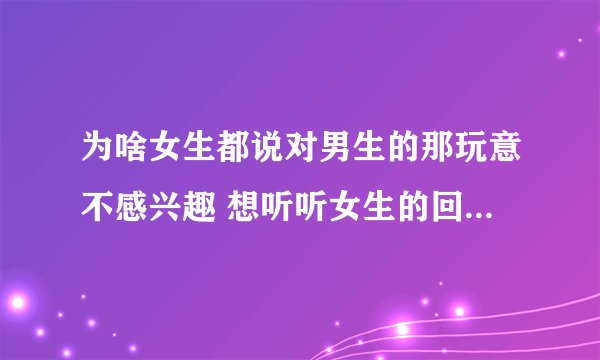为啥女生都说对男生的那玩意不感兴趣 想听听女生的回答 ！！！
