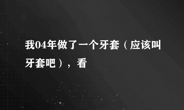 我04年做了一个牙套（应该叫牙套吧），看