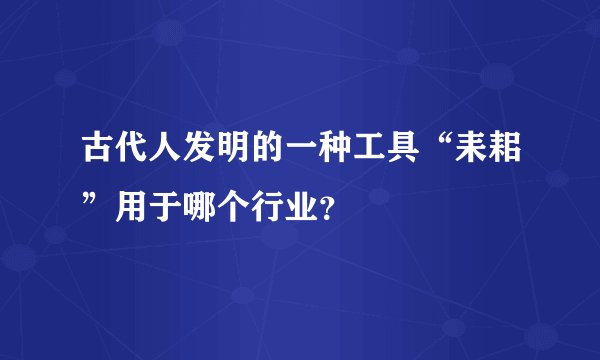 古代人发明的一种工具“耒耜”用于哪个行业？