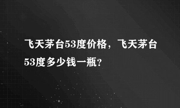 飞天茅台53度价格，飞天茅台53度多少钱一瓶？