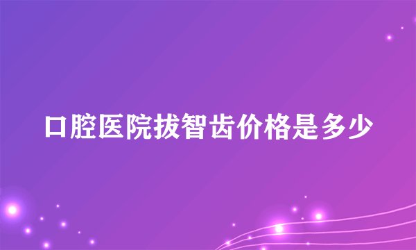 口腔医院拔智齿价格是多少