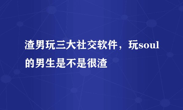 渣男玩三大社交软件，玩soul的男生是不是很渣