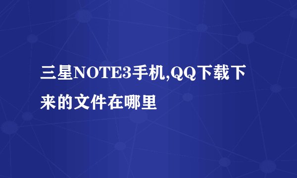三星NOTE3手机,QQ下载下来的文件在哪里