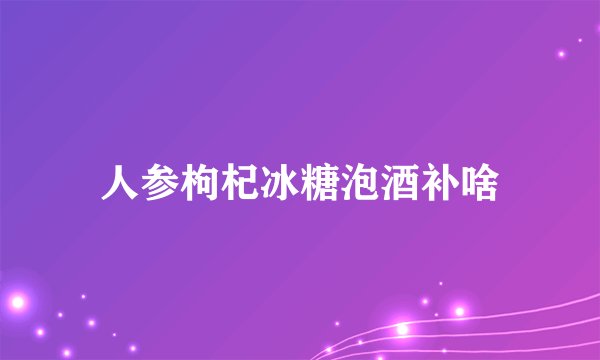 人参枸杞冰糖泡酒补啥