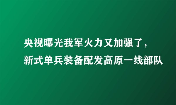 央视曝光我军火力又加强了,新式单兵装备配发高原一线部队