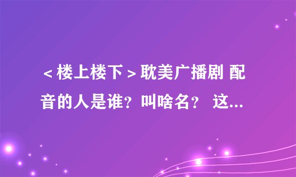 ＜楼上楼下＞耽美广播剧 配音的人是谁？叫啥名？ 这两个人还配过别的广播剧吗？是什么？？？ 在线等