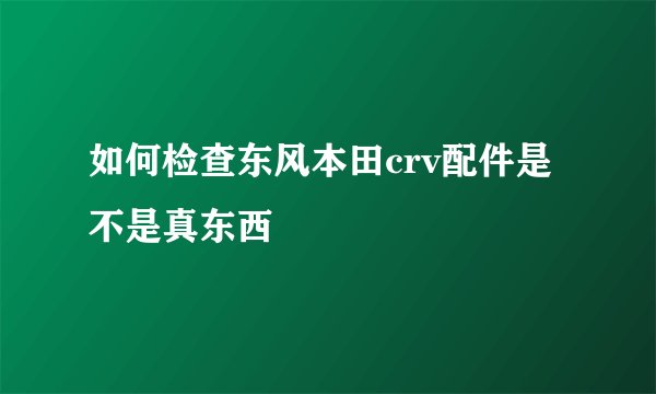 如何检查东风本田crv配件是不是真东西
