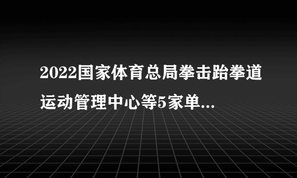 2022国家体育总局拳击跆拳道运动管理中心等5家单位拟聘用人员公示