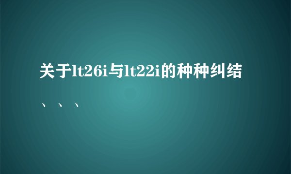 关于lt26i与lt22i的种种纠结、、、
