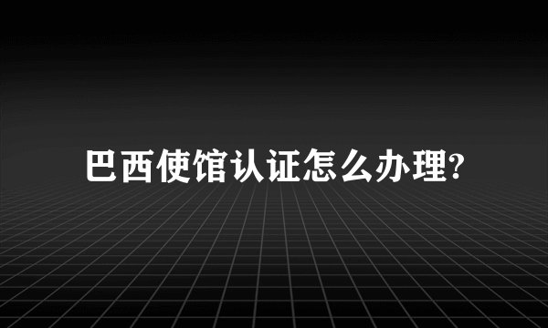 巴西使馆认证怎么办理?