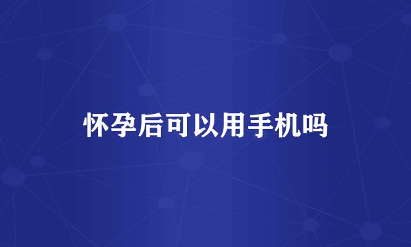 怀孕后可以用手机吗