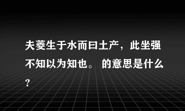 夫菱生于水而曰土产,此坐强不知以为知也。 的意思是什么?