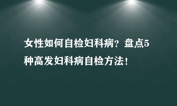 女性如何自检妇科病?盘点5种高发妇科病自检方法!