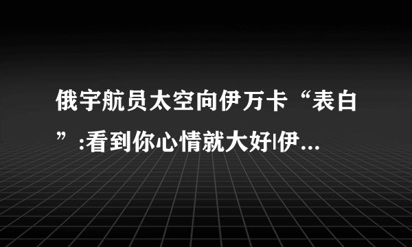 俄宇航员太空向伊万卡“表白”:看到你心情就大好|伊万卡|宇航员_飞外新闻