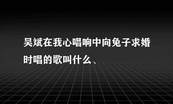 吴斌在我心唱响中向兔子求婚时唱的歌叫什么、