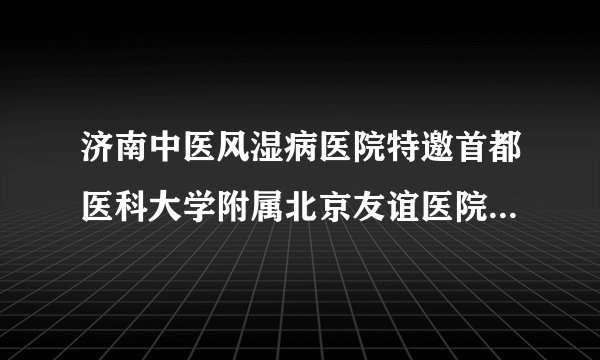 济南中医风湿病医院特邀首都医科大学附属北京友谊医院段婷教授联合会诊