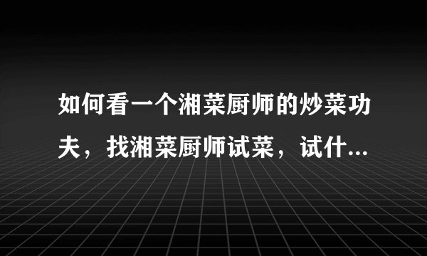 如何看一个湘菜厨师的炒菜功夫,找湘菜厨师试菜,试什么菜更能体现出厨师本身的实力