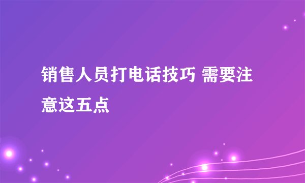 销售人员打电话技巧 需要注意这五点