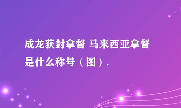 成龙获封拿督 马来西亚拿督是什么称号(图).
