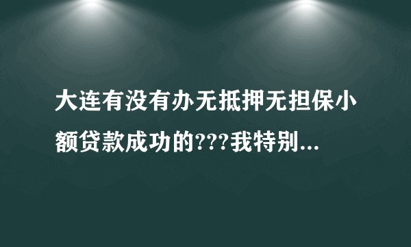 大连有没有办无抵押无担保小额贷款成功的???我特别着急.急需10万. 大连有办过无抵押小额贷款成功的朋友么?