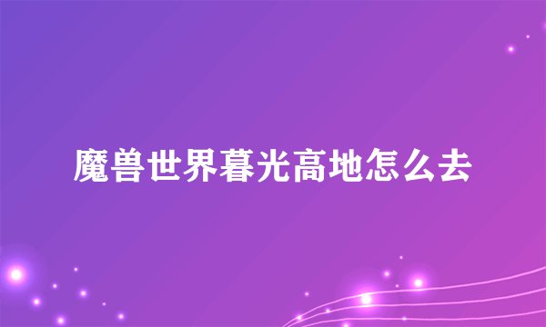 魔兽世界暮光高地怎么去