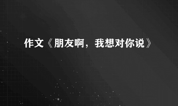 作文《朋友啊，我想对你说》