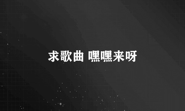 求歌曲 嘿嘿来呀