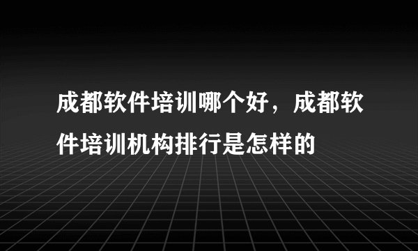 成都软件培训哪个好，成都软件培训机构排行是怎样的