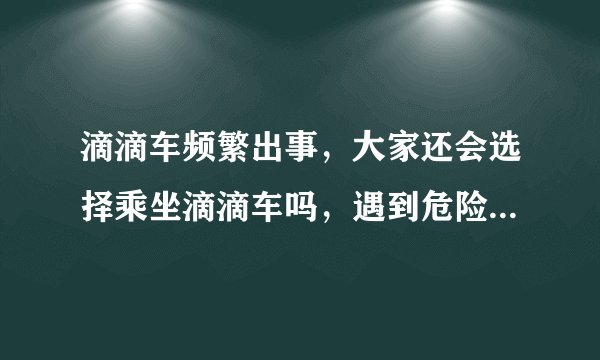 滴滴车频繁出事，大家还会选择乘坐滴滴车吗，遇到危险时你会怎么做？