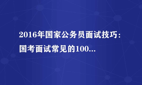 2016年国家公务员面试技巧：国考面试常见的100道问题及回答(二)