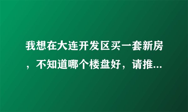 我想在大连开发区买一套新房，不知道哪个楼盘好，请推荐一下！