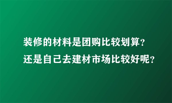 装修的材料是团购比较划算？还是自己去建材市场比较好呢？