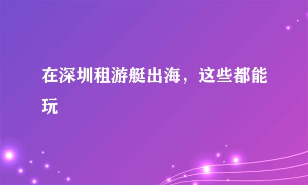 在深圳租游艇出海,这些都能玩
