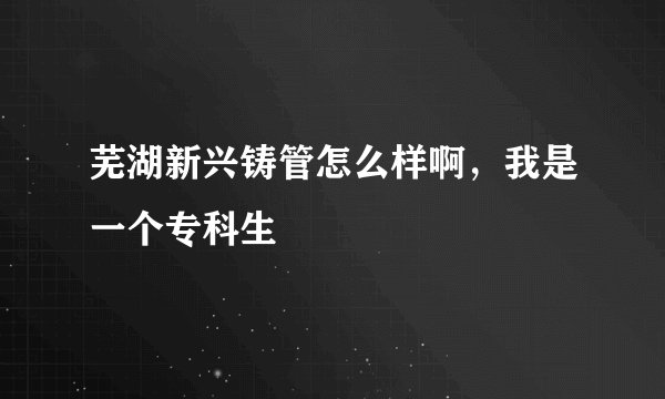 芜湖新兴铸管怎么样啊，我是一个专科生