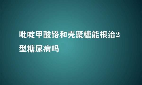 吡啶甲酸铬和壳聚糖能根治2型糖尿病吗