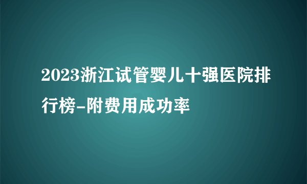 2023浙江试管婴儿十强医院排行榜-附费用成功率