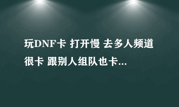 玩DNF卡 打开慢 去多人频道很卡 跟别人组队也卡 是那里出现问题?显卡 还是存储空间?求救啊......