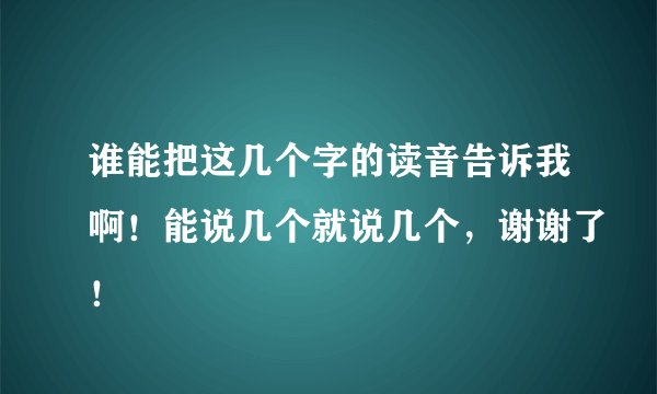 谁能把这几个字的读音告诉我啊!能说几个就说几个,谢谢了!